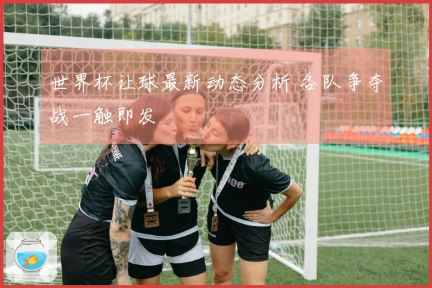 世界杯让球最新动态分析 各队争夺战一触即发