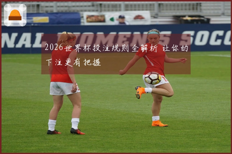 2026世界杯投注规则全解析 让你的下注更有把握