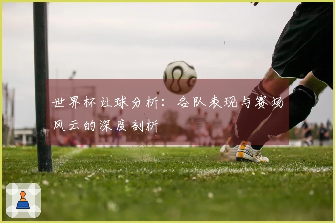 世界杯让球分析：各队表现与赛场风云的深度剖析