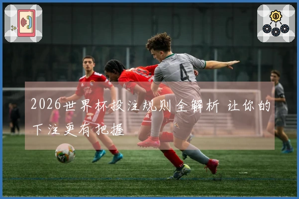2026世界杯投注规则全解析 让你的下注更有把握